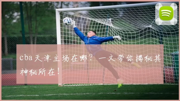 cba天津主场在哪？一文带你揭秘其神秘所在！
