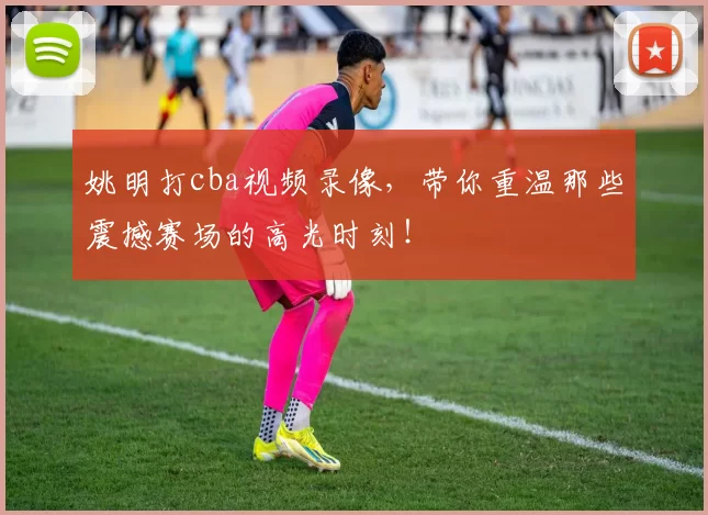 姚明打cba视频录像，带你重温那些震撼赛场的高光时刻！