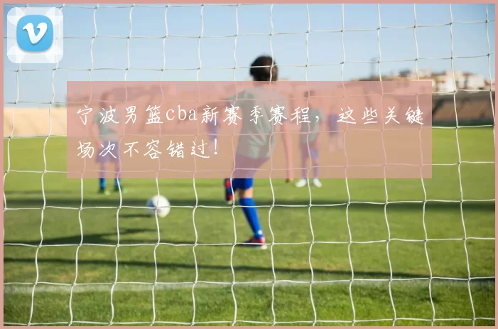 宁波男篮cba新赛季赛程，这些关键场次不容错过！