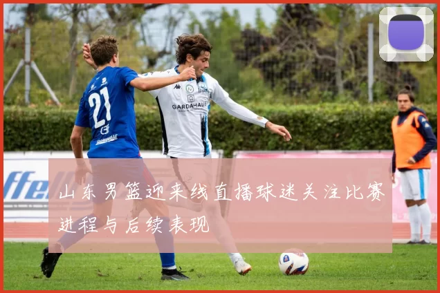 山东男篮迎来线直播球迷关注比赛进程与后续表现